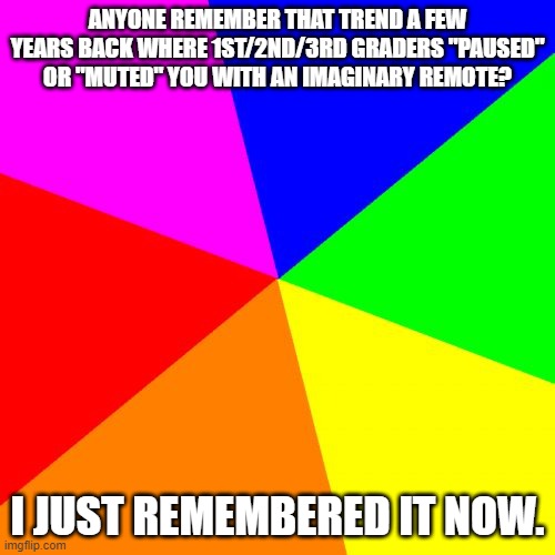Anyone remember...? | ANYONE REMEMBER THAT TREND A FEW YEARS BACK WHERE 1ST/2ND/3RD GRADERS "PAUSED" OR "MUTED" YOU WITH AN IMAGINARY REMOTE? I JUST REMEMBERED IT NOW. | image tagged in memes,blank colored background | made w/ Imgflip meme maker