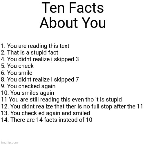 10 things about you | Ten Facts About You; 1. You are reading this text

2. That is a stupid fact

4. You didnt realize i skipped 3

5. You check

6. You smile

8. You didnt realize i skipped 7

9. You checked again

10. You smiles again

11 You are still reading this even tho it is stupid

12. You didnt realize that ther is no full stop after the 11

13. You check ed again and smiled

14. There are 14 facts instead of 10 | image tagged in memes,lol,gotcha | made w/ Imgflip meme maker