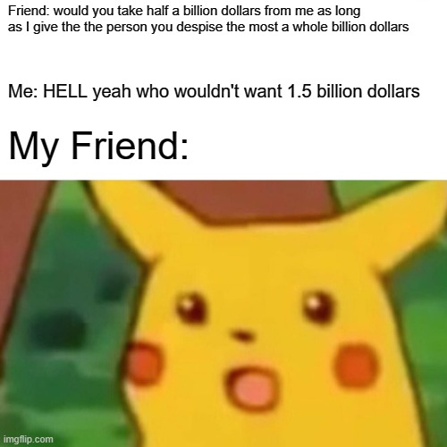 Surprised Pikachu | Friend: would you take half a billion dollars from me as long as I give the the person you despise the most a whole billion dollars; Me: HELL yeah who wouldn't want 1.5 billion dollars; My Friend: | image tagged in memes,surprised pikachu | made w/ Imgflip meme maker