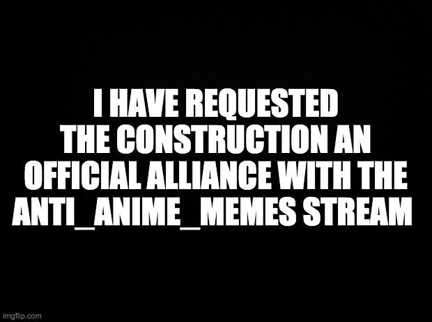 A stream mod has made the alliance official | I HAVE REQUESTED THE CONSTRUCTION AN OFFICIAL ALLIANCE WITH THE ANTI_ANIME_MEMES STREAM | image tagged in memes,politics | made w/ Imgflip meme maker