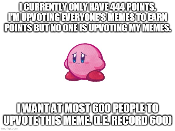 please upvote | I CURRENTLY ONLY HAVE 444 POINTS. I'M UPVOTING EVERYONE'S MEMES TO EARN POINTS BUT NO ONE IS UPVOTING MY MEMES. I WANT AT MOST 600 PEOPLE TO UPVOTE THIS MEME. (I.E. RECORD 600) | image tagged in blank white template | made w/ Imgflip meme maker