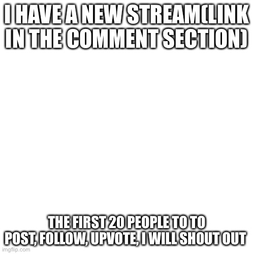 My stream | I HAVE A NEW STREAM(LINK IN THE COMMENT SECTION); THE FIRST 20 PEOPLE TO TO POST, FOLLOW, UPVOTE, I WILL SHOUT OUT | image tagged in memes,blank transparent square | made w/ Imgflip meme maker