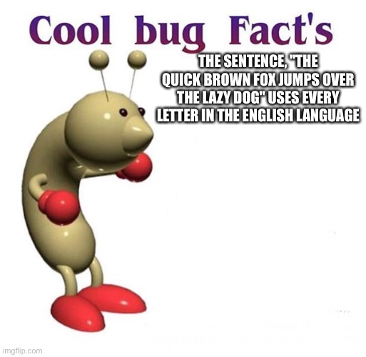 Cool bug facts | THE SENTENCE, "THE QUICK BROWN FOX JUMPS OVER THE LAZY DOG" USES EVERY LETTER IN THE ENGLISH LANGUAGE | image tagged in cool bug facts | made w/ Imgflip meme maker