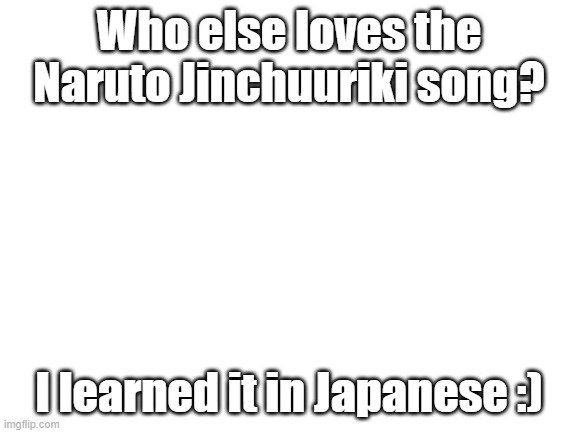 BIJUU KAZOE UTA HAJIMARI HAJIMARI (xD) | Who else loves the Naruto Jinchuuriki song? I learned it in Japanese :) | image tagged in blank white template | made w/ Imgflip meme maker