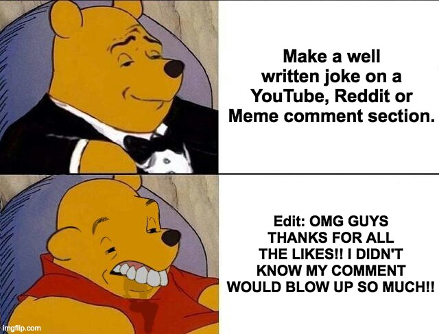 Tuxedo Winnie the Pooh grossed reverse | Make a well written joke on a YouTube, Reddit or Meme comment section. Edit: OMG GUYS THANKS FOR ALL THE LIKES!! I DIDN'T KNOW MY COMMENT WOULD BLOW UP SO MUCH!! | image tagged in tuxedo winnie the pooh grossed reverse | made w/ Imgflip meme maker