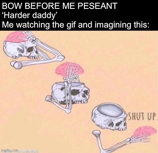 skeleton shut up meme | BOW BEFORE ME PESEANT
‘Harder daddy’
Me watching the gif and imagining this: | image tagged in skeleton shut up meme | made w/ Imgflip meme maker