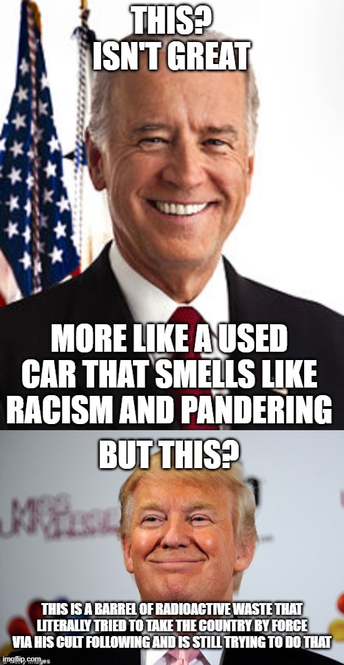 "not great" is better than "holy f***ing s**t" | THIS? ISN'T GREAT; MORE LIKE A USED CAR THAT SMELLS LIKE RACISM AND PANDERING; BUT THIS? THIS IS A BARREL OF RADIOACTIVE WASTE THAT LITERALLY TRIED TO TAKE THE COUNTRY BY FORCE VIA HIS CULT FOLLOWING AND IS STILL TRYING TO DO THAT | image tagged in memes,joe biden,donald trump | made w/ Imgflip meme maker