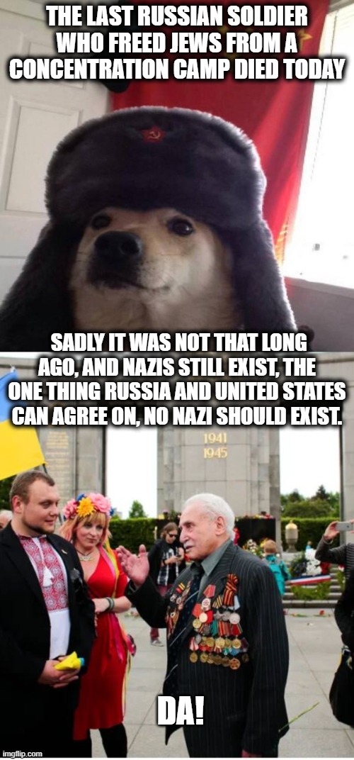 Irony - Without Russia, Nazi Germany likely wins. | THE LAST RUSSIAN SOLDIER WHO FREED JEWS FROM A CONCENTRATION CAMP DIED TODAY; SADLY IT WAS NOT THAT LONG AGO, AND NAZIS STILL EXIST, THE ONE THING RUSSIA AND UNITED STATES CAN AGREE ON, NO NAZI SHOULD EXIST. DA! | image tagged in russian doge,memes,facism,politics,maga | made w/ Imgflip meme maker