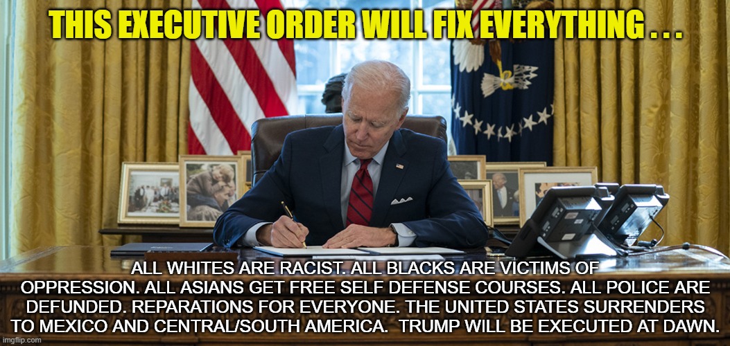 JoKe Biden "fixes" Everything. | THIS EXECUTIVE ORDER WILL FIX EVERYTHING . . . ALL WHITES ARE RACIST. ALL BLACKS ARE VICTIMS OF OPPRESSION. ALL ASIANS GET FREE SELF DEFENSE COURSES. ALL POLICE ARE DEFUNDED. REPARATIONS FOR EVERYONE. THE UNITED STATES SURRENDERS TO MEXICO AND CENTRAL/SOUTH AMERICA.  TRUMP WILL BE EXECUTED AT DAWN. | image tagged in joke biden,joe biden,democrats,liberals,executive order,black lives matter | made w/ Imgflip meme maker