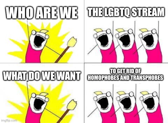 What Do We Want | WHO ARE WE; THE LGBTQ STREAM; TO GET RID OF HOMOPHOBES AND TRANSPHOBES; WHAT DO WE WANT | image tagged in memes,what do we want | made w/ Imgflip meme maker