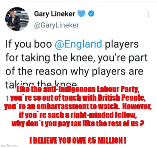 Pay your taxes Gary ! | Like the anti-indigenous Labour Party,
you`re so out of touch with British People,
you`re an embarrassment to watch.  However,
if you`re such a right-minded fellow,
why don`t you pay tax like the rest of us ?
.
I BELIEVE YOU OWE £5 MILLION ! | image tagged in liberal hypocrisy | made w/ Imgflip meme maker