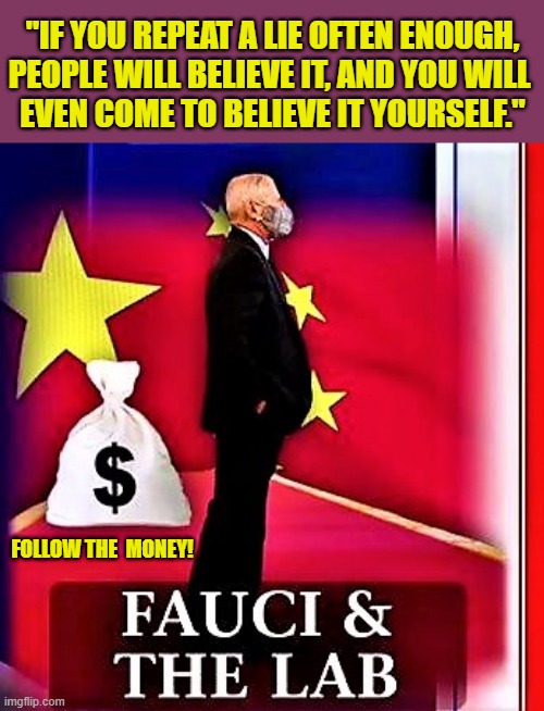 fauci and the lab | "IF YOU REPEAT A LIE OFTEN ENOUGH,
PEOPLE WILL BELIEVE IT, AND YOU WILL 
EVEN COME TO BELIEVE IT YOURSELF."; FOLLOW THE  MONEY! | image tagged in political meme,fauci,follow the money,repeat,lies,lab | made w/ Imgflip meme maker