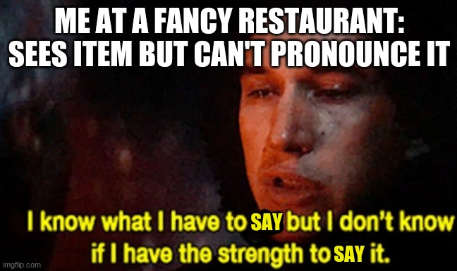 Sadly yes :( | ME AT A FANCY RESTAURANT: SEES ITEM BUT CAN'T PRONOUNCE IT; SAY; SAY | image tagged in i know what i have to do but i don t know if i have the strength | made w/ Imgflip meme maker