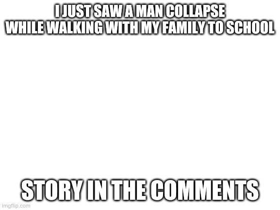 Blank White Template | I JUST SAW A MAN COLLAPSE WHILE WALKING WITH MY FAMILY TO SCHOOL; STORY IN THE COMMENTS | image tagged in blank white template | made w/ Imgflip meme maker