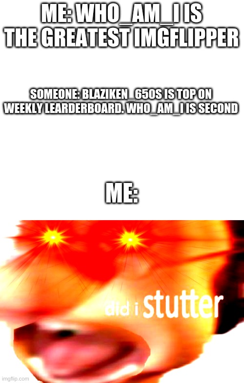 No offense, Blaziken_650s | ME: WHO_AM_I IS THE GREATEST IMGFLIPPER; SOMEONE: BLAZIKEN_650S IS TOP ON WEEKLY LEARDERBOARD. WHO_AM_I IS SECOND; ME: | image tagged in white,did i stutter | made w/ Imgflip meme maker