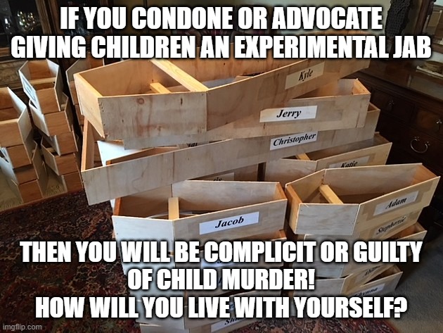 Vaccination of Children | IF YOU CONDONE OR ADVOCATE
GIVING CHILDREN AN EXPERIMENTAL JAB; THEN YOU WILL BE COMPLICIT OR GUILTY
OF CHILD MURDER!
HOW WILL YOU LIVE WITH YOURSELF? | image tagged in covid | made w/ Imgflip meme maker