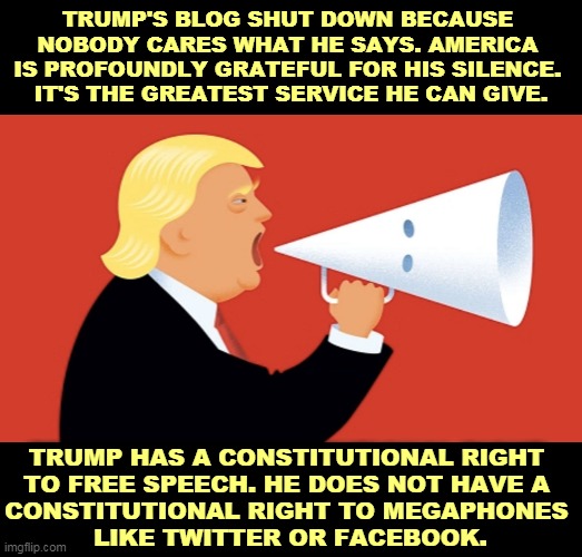 Donald, STFU. Please. | TRUMP'S BLOG SHUT DOWN BECAUSE 
NOBODY CARES WHAT HE SAYS. AMERICA 
IS PROFOUNDLY GRATEFUL FOR HIS SILENCE. 
IT'S THE GREATEST SERVICE HE CAN GIVE. TRUMP HAS A CONSTITUTIONAL RIGHT 
TO FREE SPEECH. HE DOES NOT HAVE A 
CONSTITUTIONAL RIGHT TO MEGAPHONES 
LIKE TWITTER OR FACEBOOK. | image tagged in trump,noise,endless,talk,boring,idiocy | made w/ Imgflip meme maker