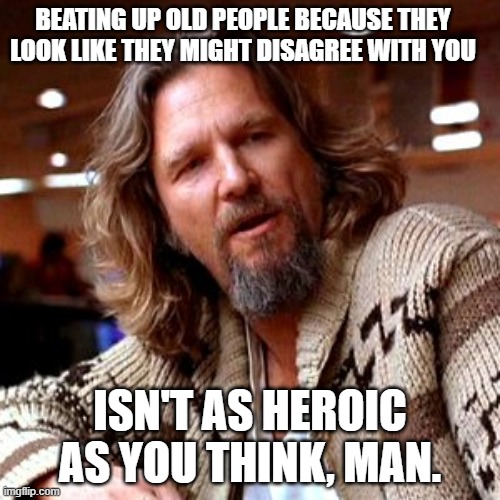 Confused Lebowski |  BEATING UP OLD PEOPLE BECAUSE THEY LOOK LIKE THEY MIGHT DISAGREE WITH YOU; ISN'T AS HEROIC AS YOU THINK, MAN. | image tagged in memes,confused lebowski | made w/ Imgflip meme maker