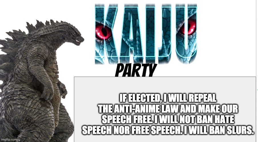 Kaiju Party announcement | IF ELECTED, I WILL REPEAL THE ANTI-ANIME LAW AND MAKE OUR SPEECH FREE. I WILL NOT BAN HATE SPEECH NOR FREE SPEECH. I WILL BAN SLURS. | image tagged in kaiju party announcement | made w/ Imgflip meme maker