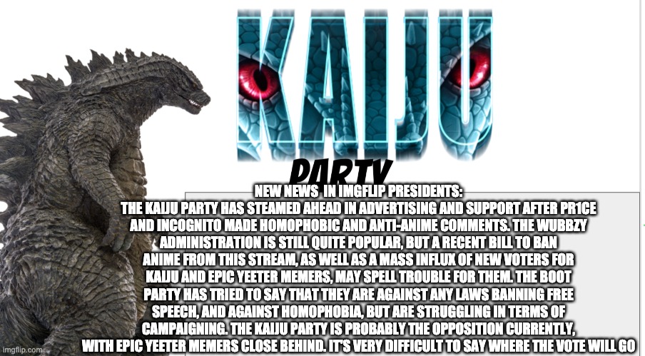 Kaiju Party announcement | NEW NEWS  IN IMGFLIP PRESIDENTS:
THE KAIJU PARTY HAS STEAMED AHEAD IN ADVERTISING AND SUPPORT AFTER PR1CE AND INCOGNITO MADE HOMOPHOBIC AND ANTI-ANIME COMMENTS. THE WUBBZY ADMINISTRATION IS STILL QUITE POPULAR, BUT A RECENT BILL TO BAN ANIME FROM THIS STREAM, AS WELL AS A MASS INFLUX OF NEW VOTERS FOR KAIJU AND EPIC YEETER MEMERS, MAY SPELL TROUBLE FOR THEM. THE BOOT PARTY HAS TRIED TO SAY THAT THEY ARE AGAINST ANY LAWS BANNING FREE SPEECH, AND AGAINST HOMOPHOBIA, BUT ARE STRUGGLING IN TERMS OF CAMPAIGNING. THE KAIJU PARTY IS PROBABLY THE OPPOSITION CURRENTLY, WITH EPIC YEETER MEMERS CLOSE BEHIND. IT'S VERY DIFFICULT TO SAY WHERE THE VOTE WILL GO | image tagged in kaiju party announcement | made w/ Imgflip meme maker