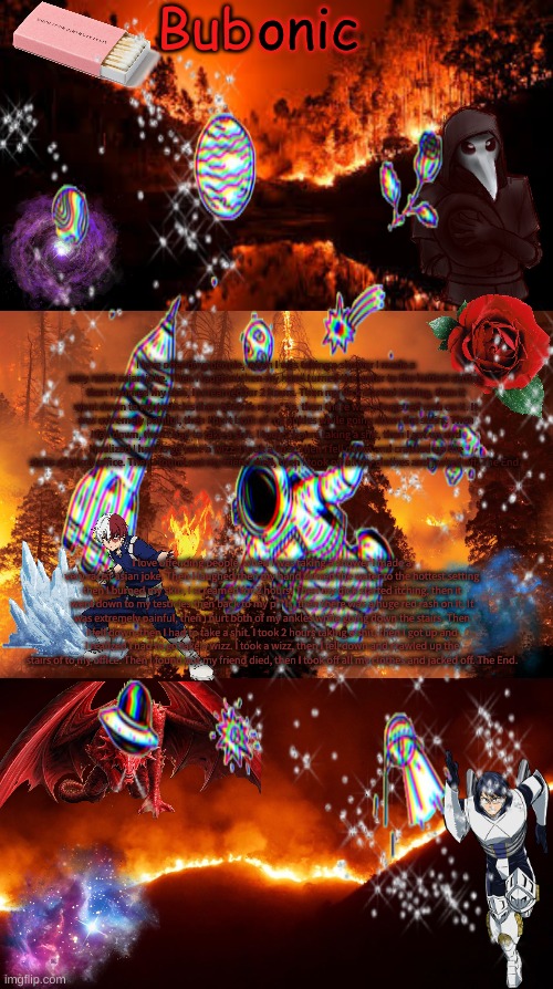 I love offending people, when I was taking a shower I made a very racist asian joke. Then I laughed then my hand turned the water to the hottest setting then I burned my skin, I screamed for 2 hours. Then my dick started itching, then it went down to my testicles then back to my p**is, then there was a huge red rash on it. It was extremely painful, then I hurt both of my ankles while going down the stairs. Then I fell down, then I had to take a shit. I took 2 hours taking a shit, then I got up and I realized I had to go take a wizz. I took a wizz, then I fell down and crawled up the stairs of to my office. Then I found out my friend died, then I took off all my clothes and jacked off. The End. I love offending people, when I was taking a shower I made a very racist asian joke. Then I laughed then my hand turned the water to the hottest setting then I burned my skin, I screamed for 2 hours. Then my dick started itching, then it went down to my testicles then back to my p**is, then there was a huge red rash on it. It was extremely painful, then I hurt both of my ankles while going down the stairs. Then I fell down, then I had to take a shit. I took 2 hours taking a shit, then I got up and I realized I had to go take a wizz. I took a wizz, then I fell down and crawled up the stairs of to my office. Then I found out my friend died, then I took off all my clothes and jacked off. The End. | image tagged in bubonics aesthetic | made w/ Imgflip meme maker