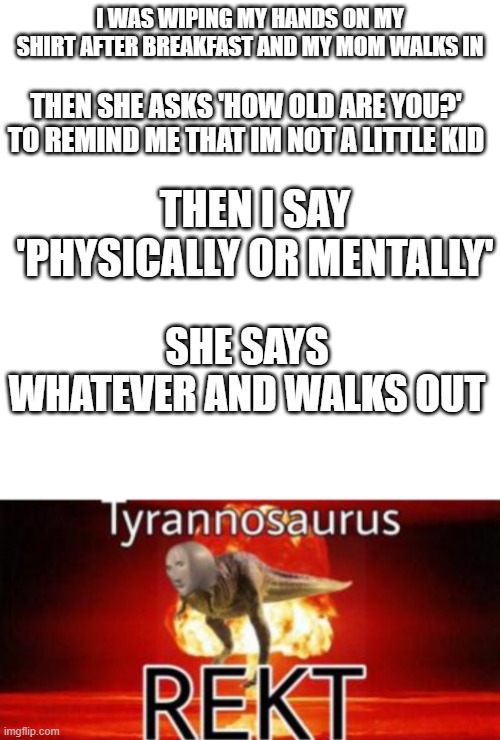 I WAS WIPING MY HANDS ON MY SHIRT AFTER BREAKFAST AND MY MOM WALKS IN; THEN SHE ASKS 'HOW OLD ARE YOU?' TO REMIND ME THAT IM NOT A LITTLE KID; THEN I SAY 'PHYSICALLY OR MENTALLY'; SHE SAYS WHATEVER AND WALKS OUT | image tagged in memes,blank transparent square,tyrannosaurus rekt | made w/ Imgflip meme maker
