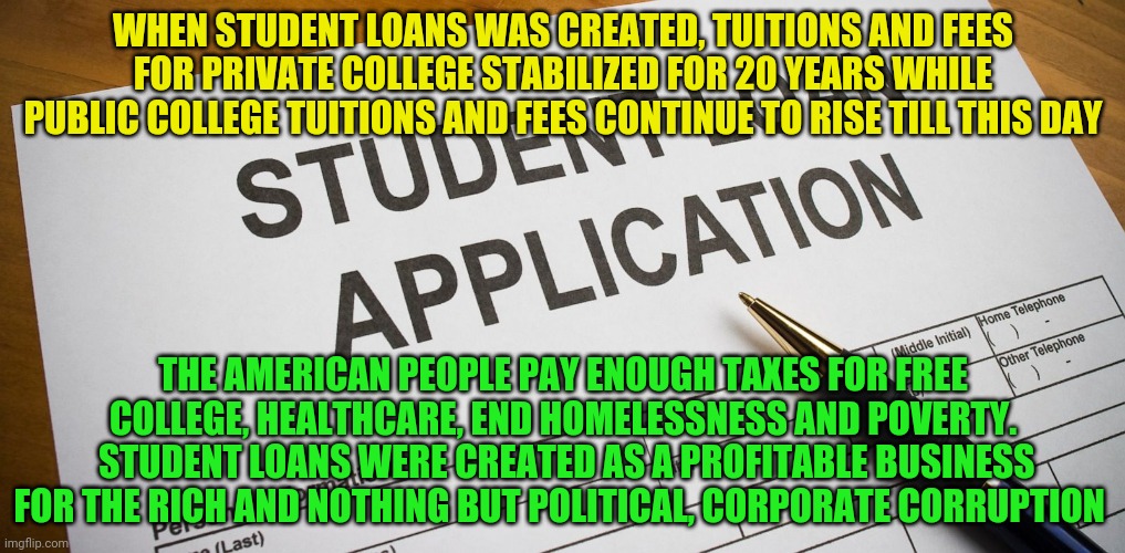 student loans | WHEN STUDENT LOANS WAS CREATED, TUITIONS AND FEES FOR PRIVATE COLLEGE STABILIZED FOR 20 YEARS WHILE PUBLIC COLLEGE TUITIONS AND FEES CONTINUE TO RISE TILL THIS DAY; THE AMERICAN PEOPLE PAY ENOUGH TAXES FOR FREE COLLEGE, HEALTHCARE, END HOMELESSNESS AND POVERTY.  STUDENT LOANS WERE CREATED AS A PROFITABLE BUSINESS FOR THE RICH AND NOTHING BUT POLITICAL, CORPORATE CORRUPTION | image tagged in student loans | made w/ Imgflip meme maker