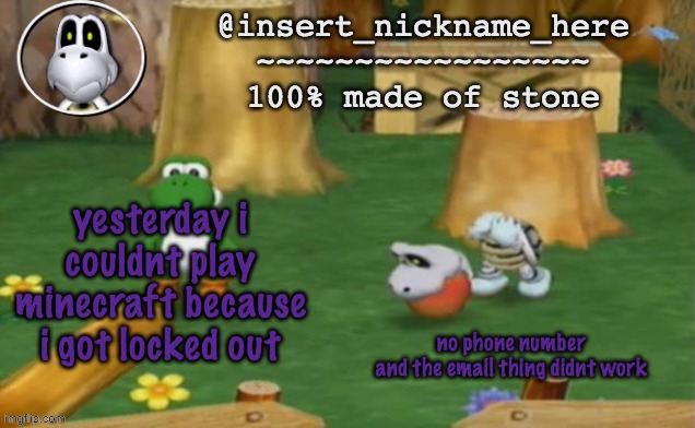 insert_nickname_here alpha template (fixed) | yesterday i couldnt play minecraft because i got locked out; no phone number
and the email thing didnt work | image tagged in insert_nickname_here alpha template fixed | made w/ Imgflip meme maker