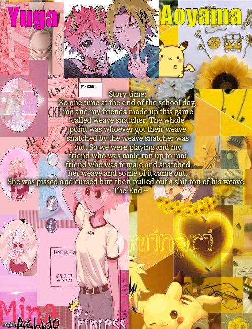 Mina and Denki Temp (tysm Yachi) | Story time:
So one time at the end of the school day, me and my friends made up this game called weave snatcher. The whole point was whoever got their weave snatched by the weave snatcher was out. So we were playing and my friend who was male ran up to mai friend who was female and snatched her weave and some of it came out. She was pissed and cursed him then pulled out a shit ton of his weave. 
~ The End ~ | image tagged in mina and denki temp tysm yachi | made w/ Imgflip meme maker