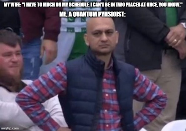bald indian guy | MY WIFE: "I HAVE TO MUCH ON MY SCHEDULE. I CAN'T BE IN TWO PLACES AT ONCE, YOU KNOW."; ME, A QUANTUM PYHSICIST: | image tagged in bald indian guy | made w/ Imgflip meme maker