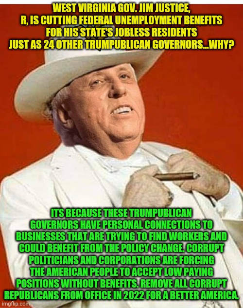 Jim Justice | WEST VIRGINIA GOV. JIM JUSTICE, R, IS CUTTING FEDERAL UNEMPLOYMENT BENEFITS FOR HIS STATE'S JOBLESS RESIDENTS JUST AS 24 OTHER TRUMPUBLICAN GOVERNORS...WHY? ITS BECAUSE THESE TRUMPUBLICAN GOVERNORS HAVE PERSONAL CONNECTIONS TO BUSINESSES THAT ARE TRYING TO FIND WORKERS AND COULD BENEFIT FROM THE POLICY CHANGE. CORRUPT POLITICIANS AND CORPORATIONS ARE FORCING THE AMERICAN PEOPLE TO ACCEPT LOW PAYING POSITIONS WITHOUT BENEFITS. REMOVE ALL CORRUPT REPUBLICANS FROM OFFICE IN 2022 FOR A BETTER AMERICA. | image tagged in jim justice | made w/ Imgflip meme maker