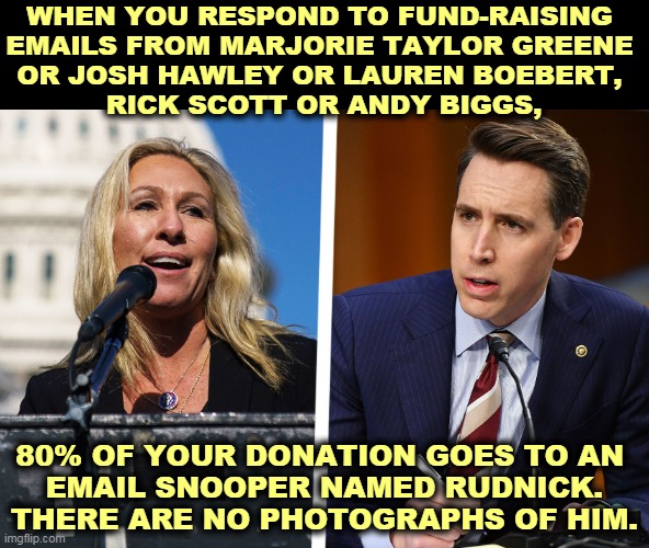 SCAM ALERT! Your money does not go where you think it does. | WHEN YOU RESPOND TO FUND-RAISING 
EMAILS FROM MARJORIE TAYLOR GREENE 
OR JOSH HAWLEY OR LAUREN BOEBERT, 
RICK SCOTT OR ANDY BIGGS, 80% OF YOUR DONATION GOES TO AN 
EMAIL SNOOPER NAMED RUDNICK. THERE ARE NO PHOTOGRAPHS OF HIM. | image tagged in republican,corruption | made w/ Imgflip meme maker