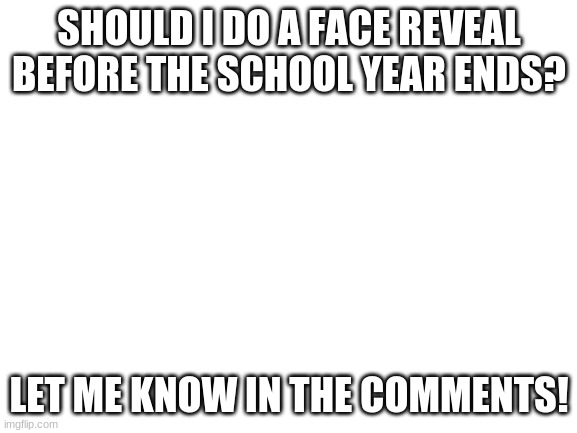 should i do a face reveal? | SHOULD I DO A FACE REVEAL BEFORE THE SCHOOL YEAR ENDS? LET ME KNOW IN THE COMMENTS! | image tagged in blank white template,face reveal,oh wow are you actually reading these tags | made w/ Imgflip meme maker