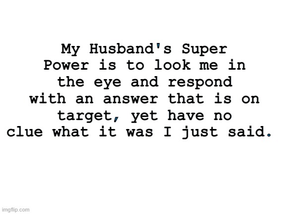 Husbands | My Husband's Super Power is to look me in the eye and respond with an answer that is on target, yet have no clue what it was I just said. | image tagged in blank white template | made w/ Imgflip meme maker