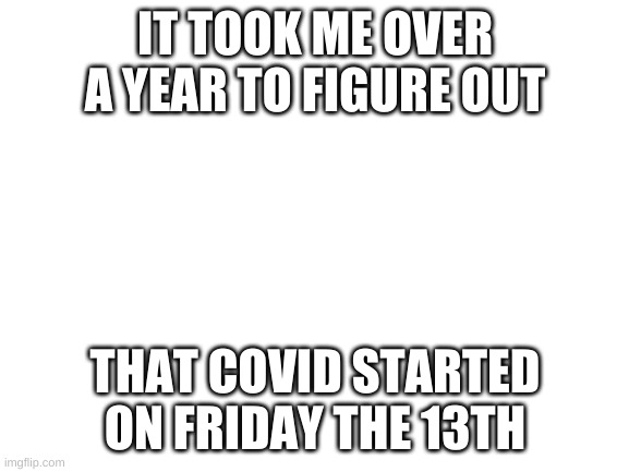 oh my gosh | IT TOOK ME OVER A YEAR TO FIGURE OUT; THAT COVID STARTED ON FRIDAY THE 13TH | image tagged in blank white template | made w/ Imgflip meme maker