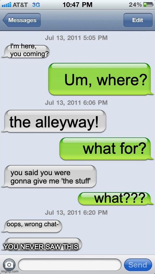 Texting messages blank | I'm here, you coming? Um, where? the alleyway! what for? you said you were gonna give me 'the stuff'; what??? oops, wrong chat-; YOU NEVER SAW THIS | image tagged in uh oh,bruh moment | made w/ Imgflip meme maker