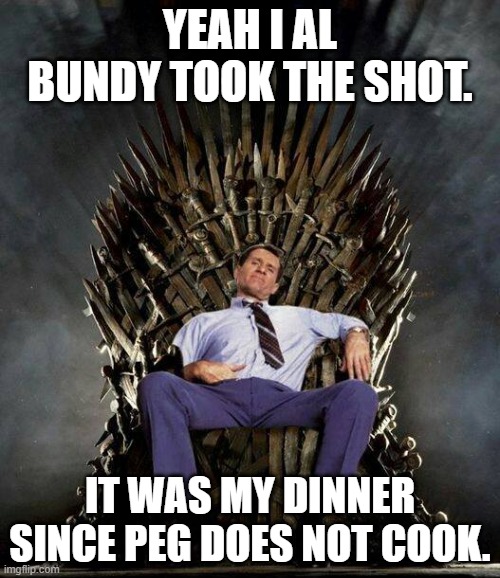 Al Bundy's Game of Thrones | YEAH I AL BUNDY TOOK THE SHOT. IT WAS MY DINNER SINCE PEG DOES NOT COOK. | image tagged in al bundy's game of thrones | made w/ Imgflip meme maker