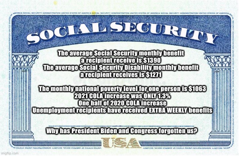 Social Security is our right! | The average Social Security monthly benefit
a recipient receive is $1390
The average Social Security Disability monthly benefit
a recipient receives is $1271; The monthly national poverty level for one person is $1063
2021 COLA increase was ONLY 1.3%
One half of 2020 COLA increase
Unemployment recipients have received EXTRA WEEKLY benefits; Why has President Biden and Congress forgotten us? | image tagged in social security is our right | made w/ Imgflip meme maker