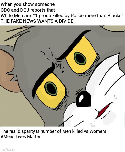 Truth Hurts! | When you show someone CDC and DOJ reports that White Men are #1 group killed by Police more than Blacks!

THE FAKE NEWS WANTS A DIVIDE. The real disparity is number of Men killed vs Women! 
#Mens Lives Matter! | image tagged in black lives matter,political,democrats,republicans,biased media | made w/ Imgflip meme maker