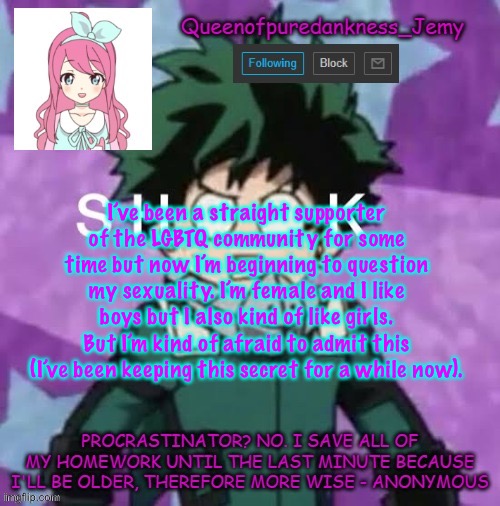 Queenofpuredankness_Jemy announcement template 2 | I’ve been a straight supporter of the LGBTQ community for some time but now I’m beginning to question my sexuality. I’m female and I like boys but I also kind of like girls. But I’m kind of afraid to admit this (I’ve been keeping this secret for a while now). | image tagged in queenofpuredankness_jemy announcement template 2 | made w/ Imgflip meme maker