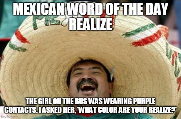 mexican word of the day | MEXICAN WORD OF THE DAY
REALIZE; THE GIRL ON THE BUS WAS WEARING PURPLE CONTACTS. I ASKED HER, 'WHAT COLOR ARE YOUR REALIZE?' | image tagged in mexican word of the day | made w/ Imgflip meme maker
