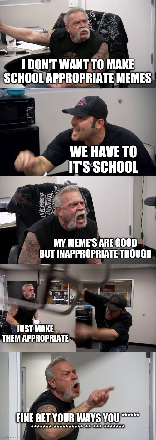 I want to make good MEMESSSSSS | I DON'T WANT TO MAKE SCHOOL APPROPRIATE MEMES; WE HAVE TO IT'S SCHOOL; MY MEME'S ARE GOOD BUT INAPPROPRIATE THOUGH; JUST MAKE THEM APPROPRIATE; FINE GET YOUR WAYS YOU ****** ******* ********** ** *** ******* | image tagged in memes,american chopper argument | made w/ Imgflip meme maker