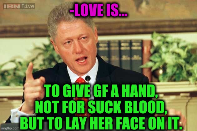 -My cherry pie. | -LOVE IS... TO GIVE GF A HAND, NOT FOR SUCK BLOOD, BUT TO LAY HER FACE ON IT. | image tagged in bill clinton - sexual relations,gf,hands up,the vampire diaries,bedroom,true love | made w/ Imgflip meme maker