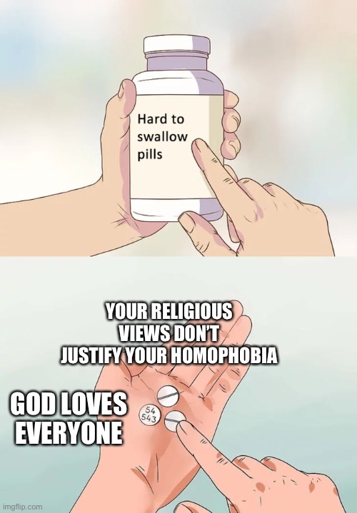 Hard To Swallow Pills Meme | YOUR RELIGIOUS VIEWS DON’T JUSTIFY YOUR HOMOPHOBIA; GOD LOVES EVERYONE | image tagged in memes,hard to swallow pills | made w/ Imgflip meme maker