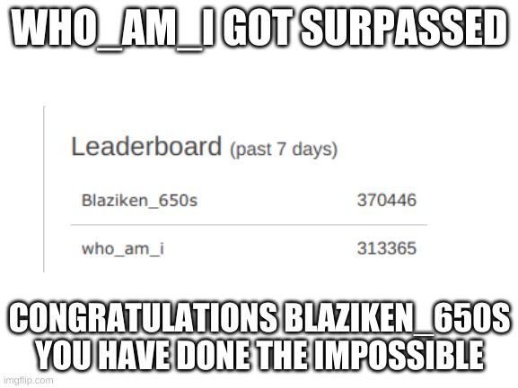 rip | WHO_AM_I GOT SURPASSED; CONGRATULATIONS BLAZIKEN_650S YOU HAVE DONE THE IMPOSSIBLE | image tagged in blank white template,who_am_i,blaziken_650s | made w/ Imgflip meme maker