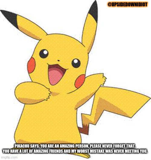 Pokemon | @UPSIDEDOWNIDIOT PIKACHU SAYS: YOU ARE AN AMAZING PERSON. PLEASE NEVER FORGET THAT. YOU HAVE A LOT OF AMAZING FRIENDS AND MY WORST MISTAKE W | image tagged in pokemon | made w/ Imgflip meme maker