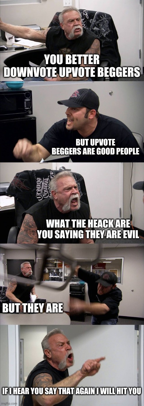 I agree with the old dude | YOU BETTER DOWNVOTE UPVOTE BEGGERS; BUT UPVOTE BEGGERS ARE GOOD PEOPLE; WHAT THE HEACK ARE YOU SAYING THEY ARE EVIL; BUT THEY ARE; IF I HEAR YOU SAY THAT AGAIN I WILL HIT YOU | image tagged in memes,american chopper argument | made w/ Imgflip meme maker