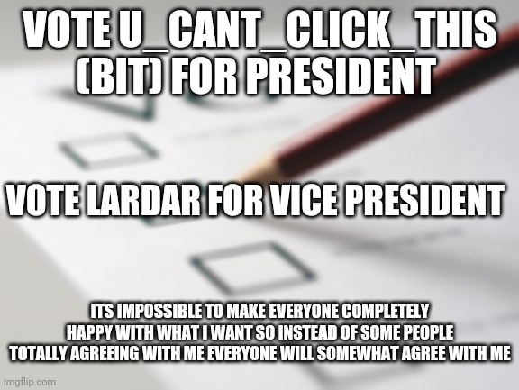 Voting Ballot | VOTE U_CANT_CLICK_THIS (BIT) FOR PRESIDENT; VOTE LARDAR FOR VICE PRESIDENT; ITS IMPOSSIBLE TO MAKE EVERYONE COMPLETELY HAPPY WITH WHAT I WANT SO INSTEAD OF SOME PEOPLE TOTALLY AGREEING WITH ME EVERYONE WILL SOMEWHAT AGREE WITH ME | image tagged in voting ballot | made w/ Imgflip meme maker