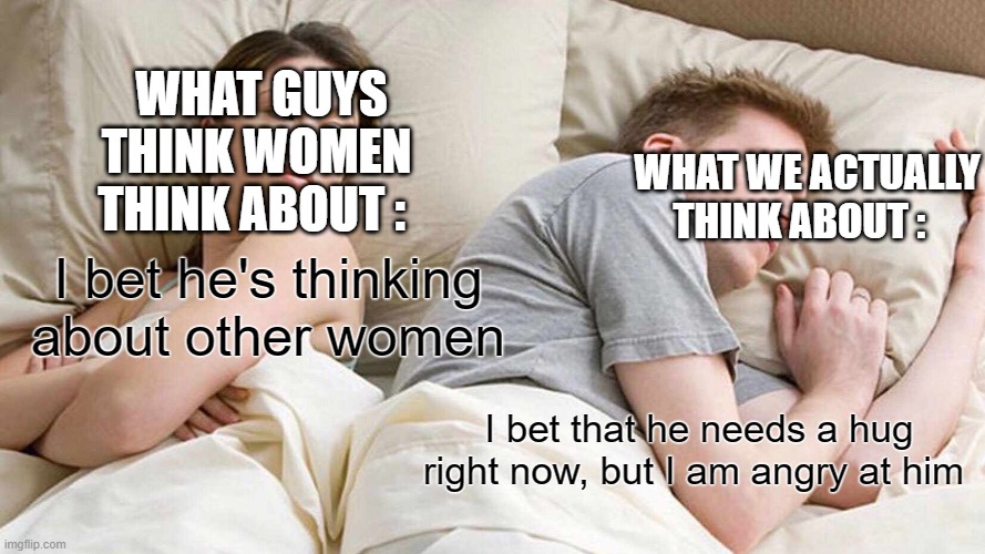 I Bet He's Thinking About Other Women | WHAT GUYS THINK WOMEN THINK ABOUT :; WHAT WE ACTUALLY THINK ABOUT :; I bet he's thinking about other women; I bet that he needs a hug right now, but I am angry at him | image tagged in memes,i bet he's thinking about other women | made w/ Imgflip meme maker