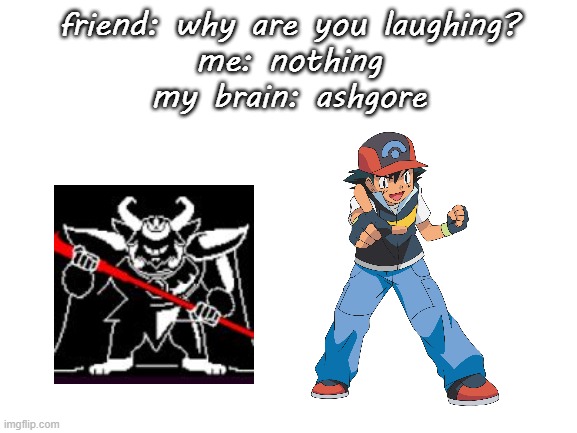 when pokemon meets undertale | friend: why are you laughing?
me: nothing
my brain: ashgore | image tagged in blank white template | made w/ Imgflip meme maker